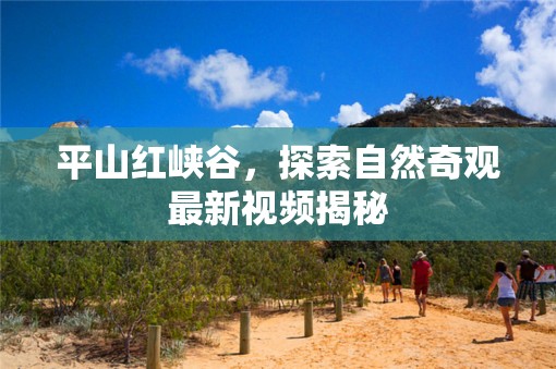 平山紅峽谷，探索自然奇觀最新視頻揭秘