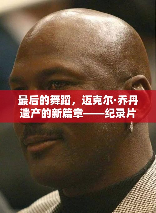 最后的舞蹈，邁克爾·喬丹遺產(chǎn)的新篇章——紀錄片最新動態(tài)
