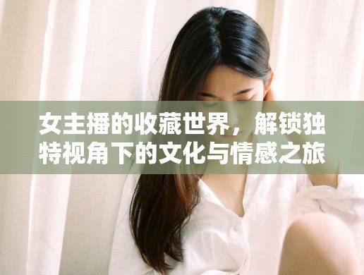 女主播的收藏世界，解鎖獨特視角下的文化與情感之旅