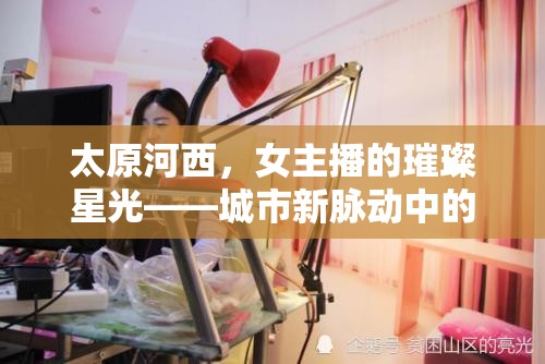 太原河西，女主播的璀璨星光——城市新脈動中的文化與夢想交響