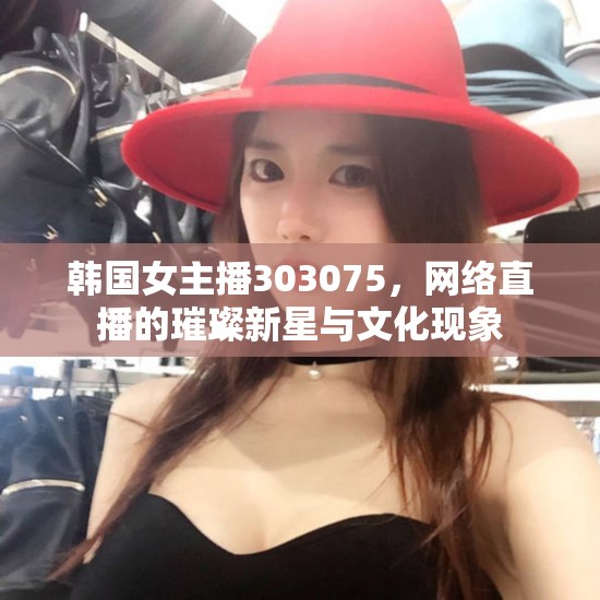韓國(guó)女主播303075，網(wǎng)絡(luò)直播的璀璨新星與文化現(xiàn)象