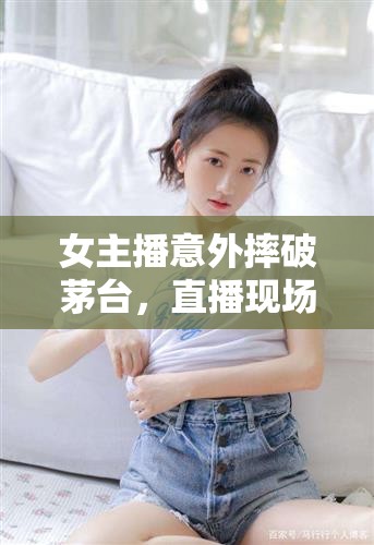 女主播意外摔破茅臺(tái)，直播現(xiàn)場(chǎng)驚現(xiàn)酒香四溢