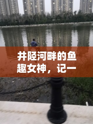 井陘河畔的魚(yú)趣女神，記一位釣魚(yú)女主播的獨(dú)特魅力
