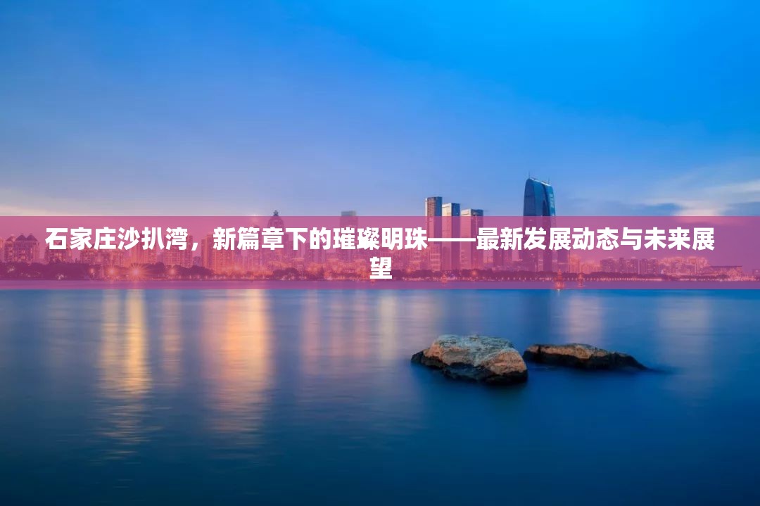 石家莊沙扒灣，新篇章下的璀璨明珠——最新發(fā)展動(dòng)態(tài)與未來(lái)展望