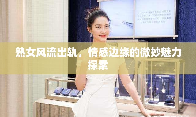 熟女風流出軌，情感邊緣的微妙魅力探索