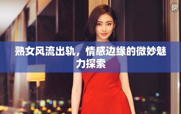 熟女風流出軌，情感邊緣的微妙魅力探索