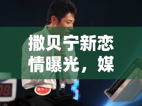 撒貝寧新戀情曝光，媒體聚焦下的情感風(fēng)波
