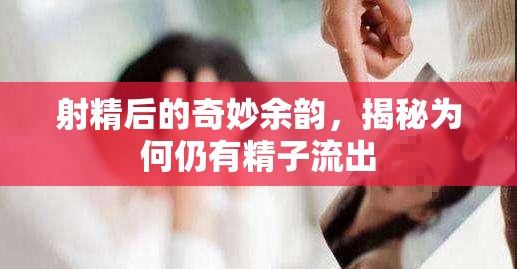 射精后的奇妙余韻，揭秘為何仍有精子流出