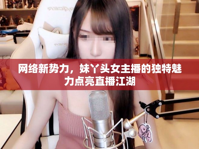 網(wǎng)絡(luò)新勢力，妹丫頭女主播的獨特魅力點亮直播江湖