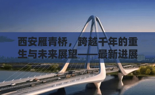 西安雁青橋，跨越千年的重生與未來展望——最新進(jìn)展與城市發(fā)展新篇章