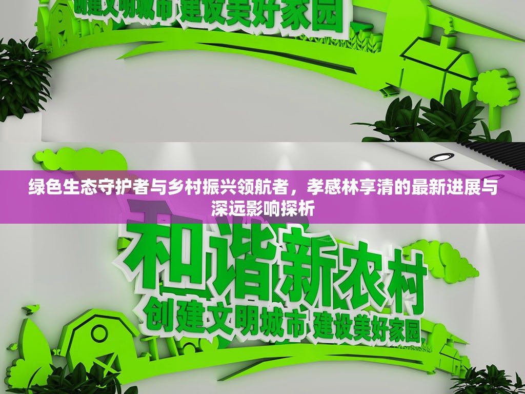 綠色生態(tài)守護(hù)者與鄉(xiāng)村振興領(lǐng)航者，孝感林享清的最新進(jìn)展與深遠(yuǎn)影響探析