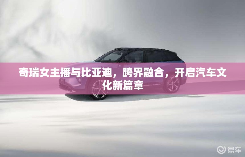 奇瑞女主播與比亞迪，跨界融合，開(kāi)啟汽車(chē)文化新篇章