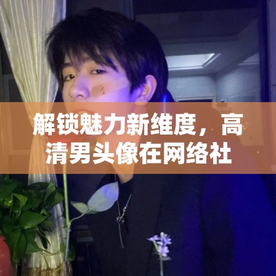 解鎖魅力新維度，高清男頭像在網(wǎng)絡(luò)社交中的獨特魅力
