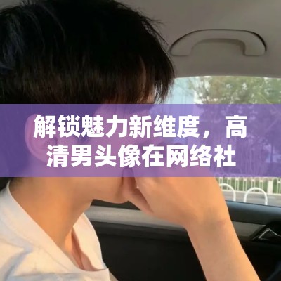 解鎖魅力新維度，高清男頭像在網(wǎng)絡(luò)社交中的獨特魅力