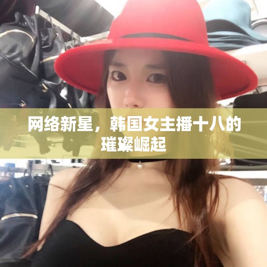 網(wǎng)絡(luò)新星，韓國女主播十八的璀璨崛起