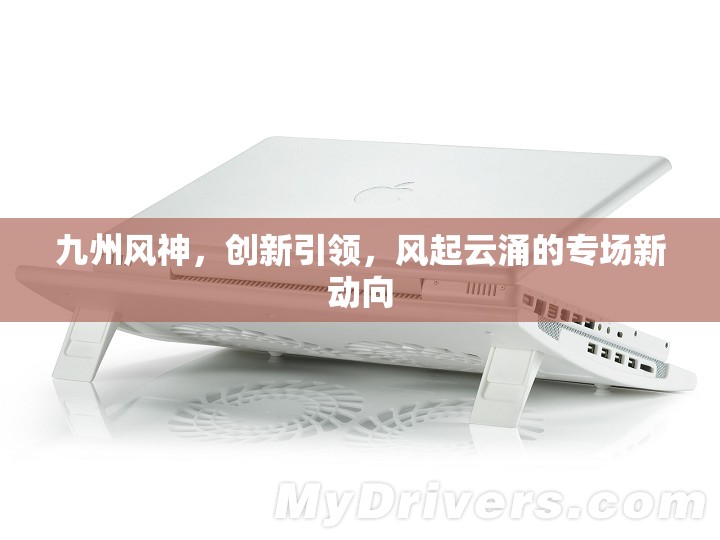 九州風神，創(chuàng)新引領，風起云涌的專場新動向