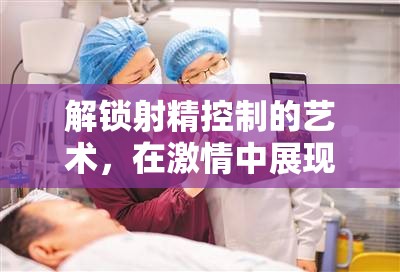 解鎖射精控制的藝術(shù)，在激情中展現(xiàn)優(yōu)雅的自我控制