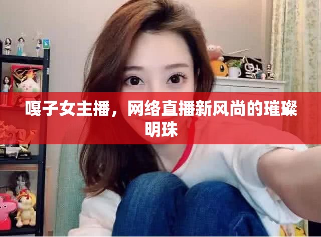 嘎子女主播，網(wǎng)絡(luò)直播新風(fēng)尚的璀璨明珠
