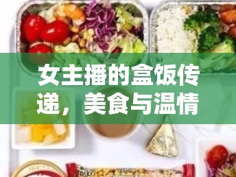 女主播的盒飯傳遞，美食與溫情的直播盛宴