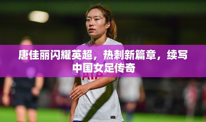 唐佳麗閃耀英超，熱刺新篇章，續(xù)寫中國女足傳奇