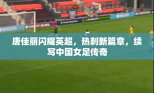 唐佳麗閃耀英超，熱刺新篇章，續(xù)寫中國女足傳奇