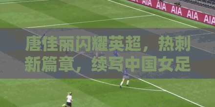 唐佳麗閃耀英超，熱刺新篇章，續(xù)寫中國女足傳奇