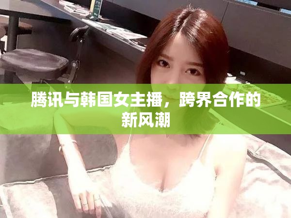 騰訊與韓國(guó)女主播，跨界合作的新風(fēng)潮