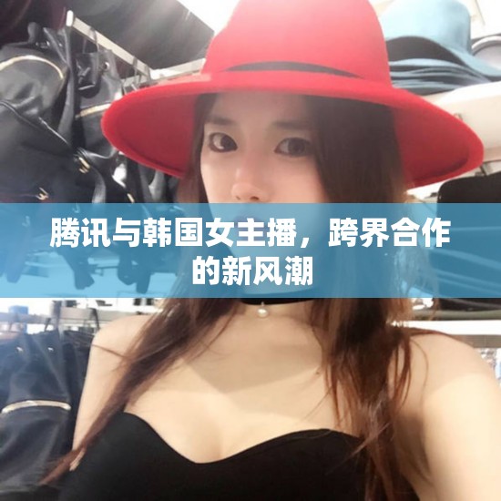 騰訊與韓國(guó)女主播，跨界合作的新風(fēng)潮