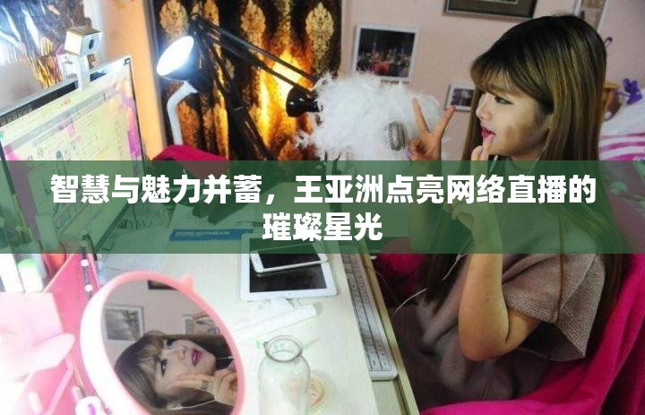 智慧與魅力并蓄，王亞洲點(diǎn)亮網(wǎng)絡(luò)直播的璀璨星光