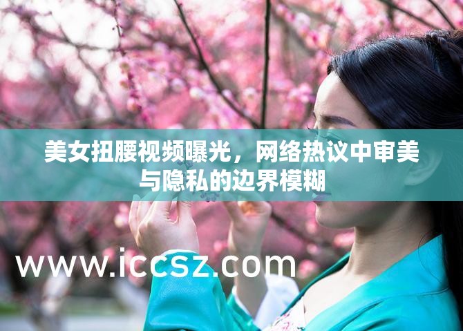 美女扭腰視頻曝光，網(wǎng)絡(luò)熱議中審美與隱私的邊界模糊