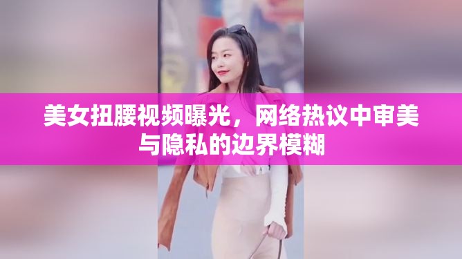 美女扭腰視頻曝光，網(wǎng)絡(luò)熱議中審美與隱私的邊界模糊