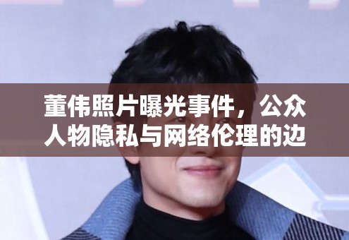 董偉照片曝光事件，公眾人物隱私與網(wǎng)絡(luò)倫理的邊界探討