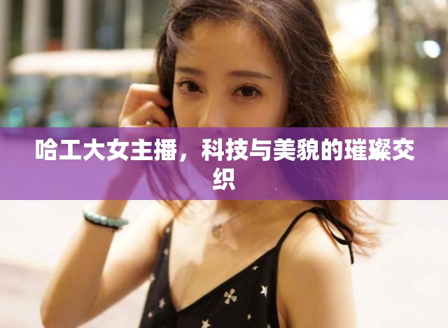 哈工大女主播，科技與美貌的璀璨交織