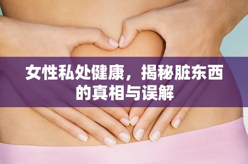 女性私處健康，揭秘臟東西的真相與誤解