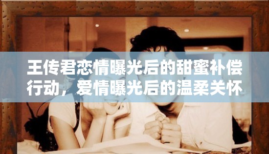 王傳君戀情曝光后的甜蜜補償行動，愛情曝光后的溫柔關(guān)懷