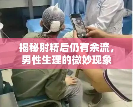 揭秘射精后仍有余流，男性生理的微妙現(xiàn)象