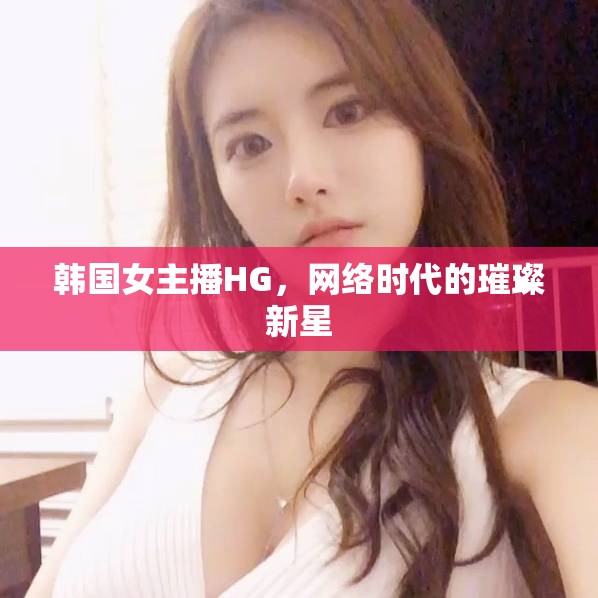 韓國女主播HG，網(wǎng)絡時代的璀璨新星