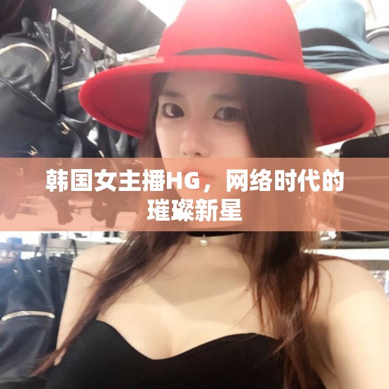 韓國女主播HG，網(wǎng)絡時代的璀璨新星