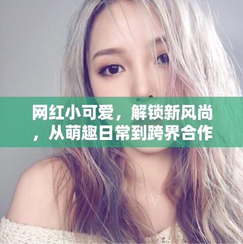 網(wǎng)紅小可愛，解鎖新風(fēng)尚，從萌趣日常到跨界合作