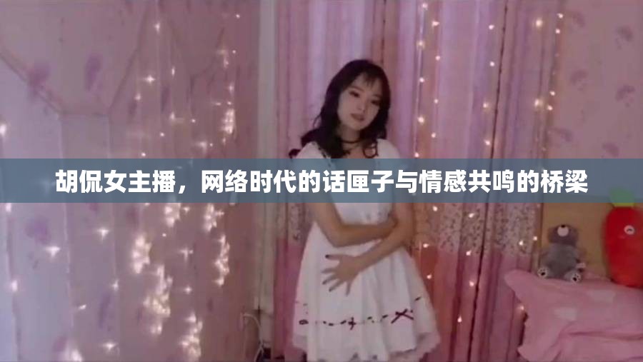胡侃女主播，網(wǎng)絡(luò)時代的話匣子與情感共鳴的橋梁