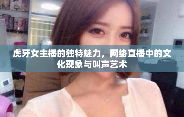 虎牙女主播的獨(dú)特魅力，網(wǎng)絡(luò)直播中的文化現(xiàn)象與叫聲藝術(shù)