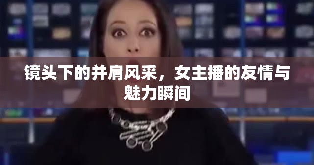 鏡頭下的并肩風(fēng)采，女主播的友情與魅力瞬間