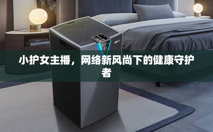 小護(hù)女主播，網(wǎng)絡(luò)新風(fēng)尚下的健康守護(hù)者
