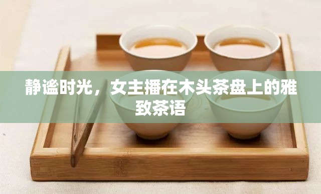 靜謐時光，女主播在木頭茶盤上的雅致茶語