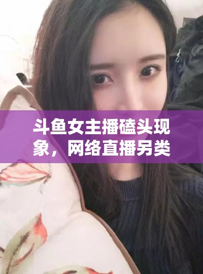 斗魚女主播磕頭現(xiàn)象，網(wǎng)絡直播另類文化與道德邊界的探討