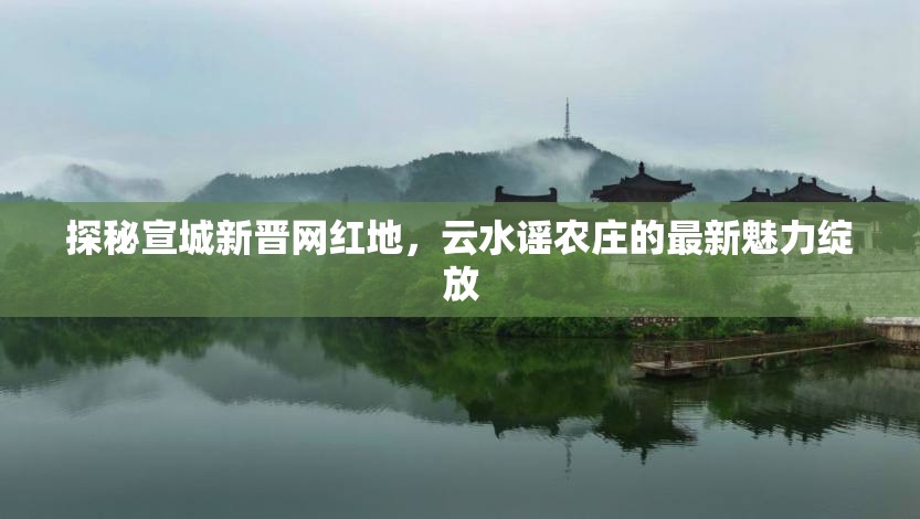 探秘宣城新晉網(wǎng)紅地，云水謠農(nóng)莊的最新魅力綻放