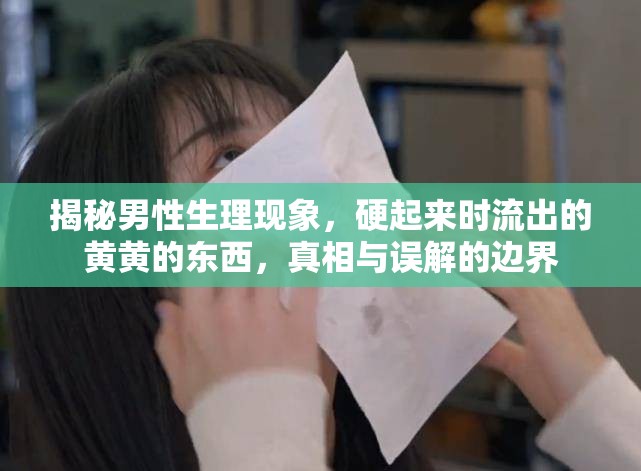 揭秘男性生理現(xiàn)象，硬起來時流出的黃黃的東西，真相與誤解的邊界