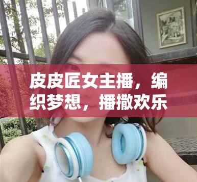 皮皮匠女主播，編織夢(mèng)想，播撒歡樂(lè)的互聯(lián)網(wǎng)織夢(mèng)師