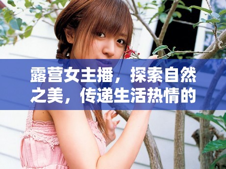 露營女主播，探索自然之美，傳遞生活熱情的旅行使者