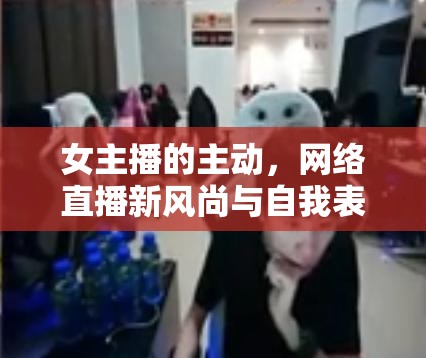 女主播的主動(dòng)，網(wǎng)絡(luò)直播新風(fēng)尚與自我表達(dá)的藝術(shù)